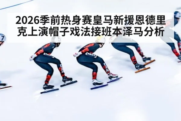2026季前热身赛皇马新援恩德里克上演帽子戏法接班本泽马分析