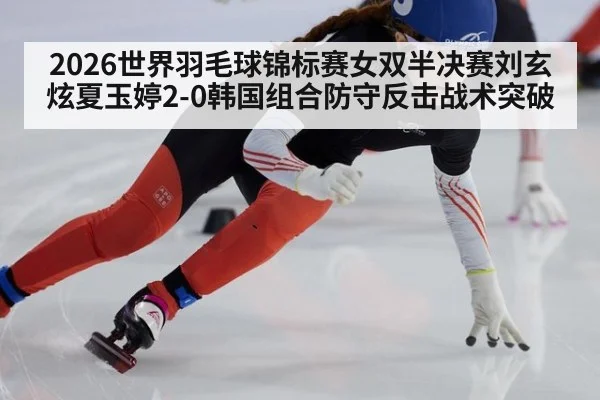 2026世界羽毛球锦标赛女双半决赛刘玄炫夏玉婷2-0韩国组合防守反击战术突破