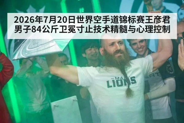 2026年7月20日世界空手道锦标赛王彦君男子84公斤卫冕寸止技术精髓与心理控制