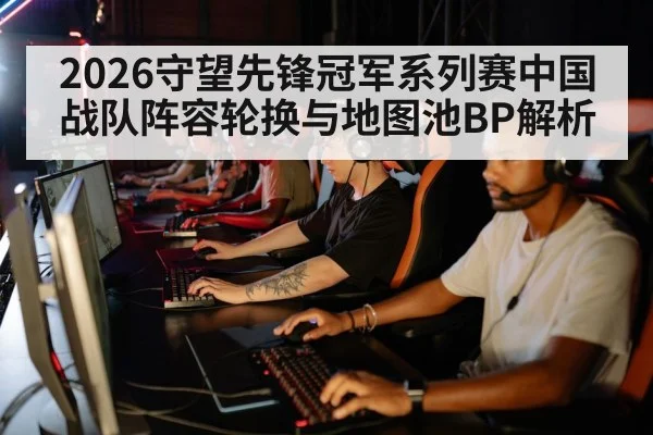 2026守望先锋冠军系列赛中国战队阵容轮换与地图池BP解析